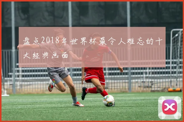 盘点2018年世界杯最令人难忘的十大经典画面