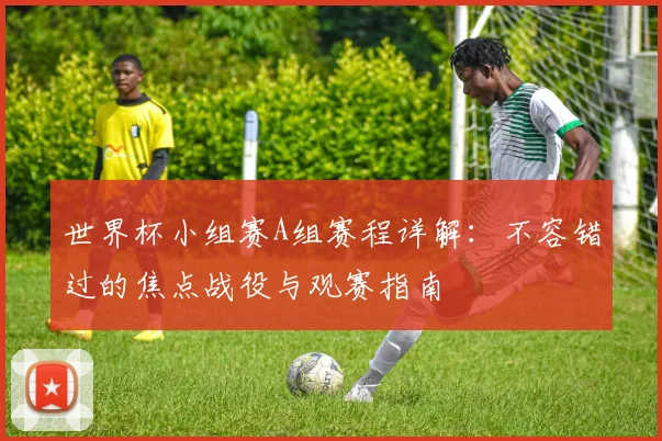 世界杯小组赛A组赛程详解：不容错过的焦点战役与观赛指南