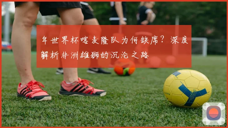 年世界杯喀麦隆队为何缺席？深度解析非洲雄狮的沉沦之路