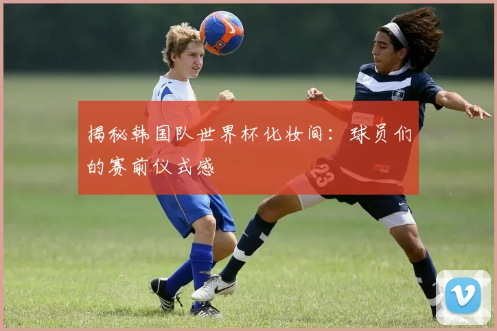 揭秘韩国队世界杯化妆间：球员们的赛前仪式感