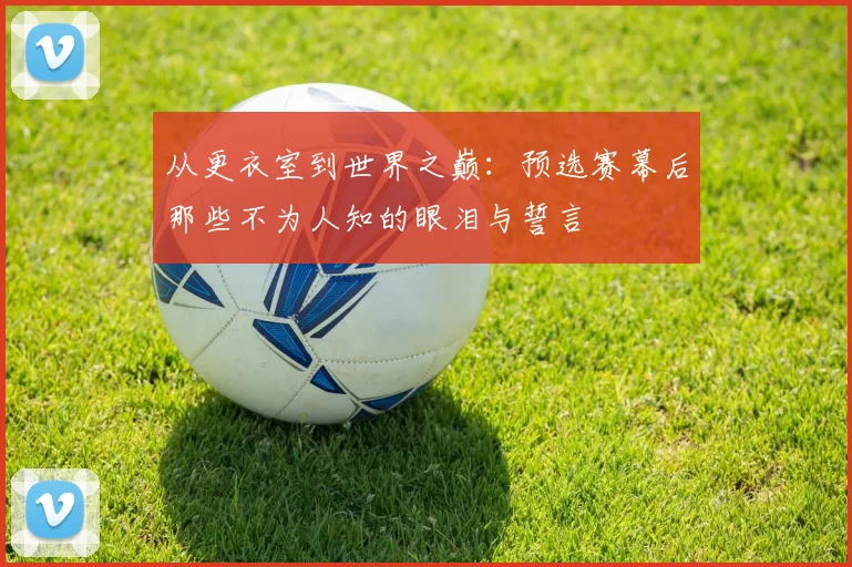 从更衣室到世界之巅：预选赛幕后那些不为人知的眼泪与誓言